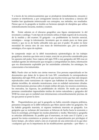  
Y  a  través  de  los  entrecruzamientos  que  se  produjeron  inmediatamente,  encuesta  y 
examen  se  interfirieron,  y  por  consiguiente  ciencias  de  la  naturaleza  y  ciencias  del 
hombre  han  igualmente  entrecruzado  sus  conceptos,  sus  métodos,  sus  resultados. 
Pienso  que  en  la  geografía  se  tendría  un  hermoso  ejemplo  de  disciplina  que  utiliza 
sistemáticamente encuesta, medida y examen. 
 
H.:   Existe  además  en  el  discurso  geográfico  una  figura  omnipresente:  la  del 
inventario o catálogo. Y este tipo de inventario utiliza el triple registro de la encuesta, 
de  la  medida  y  del  examen.  El  geógrafo  —es  posiblemente  su  función  esencial, 
estratégica—  recoge  la  información.  Inventario  que  en  estado  puro  no  tiene  gran 
interés  y  que  no  es  de  hecho  utilizable  más  que  por  el  poder.  El  poder  no  tiene 
necesidad  de  ciencia  sino  de  una  masa  de  informaciones  que,  por  su  posición 
estratégica, él es capaz de explotar. 
 
Se  comprende  mejor  así  la  débil  trascendencia  epistemológica  de  los  trabajos 
geográficos, mientras que éstos son (o mejor, eran) de un provecho considerable para 
los aparatos del poder. Esos viajeros del siglo XVII o esos geógrafos del XIX eran en 
realidad agentes de información que recogían y cartografiaban los datos, información 
que  era  directamente  explotable  por  las  autoridades  coloniales,  los  estrategas,  los 
comerciantes o los industriales. 
 
M. E.:  Puedo  citar  un  hecho  con  ciertas  reservas.  Una  persona  especializada  en  los 
documentos  que  datan  de  la  época  de  Luis  XIV,  consultando  la  correspondencia 
diplomática del siglo XVII, se dio cuenta de que muchos textos que han sido después 
reproducidos  como  narraciones  de  viajeros  que  hablaban  de  tantas  maravillas,  de 
plantas  increíbles,  de  animales  monstruosos,  eran  en  realidad  narraciones  cifradas. 
Eran informaciones precisas sobre el estado militar del país, los recursos económicos, 
los  mercados,  las  riquezas,  las  posibilidades  de  relación.  De  modo  que  muchas 
personas  consideraban  ingenuidades  tardías  de  ciertos  naturalistas  y  geógrafos  del 
XVIII las cosas que en realidad eran informaciones extraordinariamente precisas, de 
las que parece se posee la clave. 
 
H.:    Preguntándonos  por  qué  la  geografía  no  había  conocido  ninguna  polémica, 
pensamos enseguida en la débil influencia que Marx ejerció sobre los geógrafos. No 
ha  habido  geografía  marxista,  ni  siquiera  tendencia  marxista  en  geografía.  Los 
geógrafos  que  se  reclaman  del  marxismo  se  bifurcan  de  hecho  hacia  la  economía  o 
hacia la sociología, privilegian las escalas planetaria y media. Marxismo y geografía 
se  articulan  difícilmente.  Es  posible  que  el  marxismo,  en  todo  caso  El  Capital,  y  en 
general  los  textos  económicos  se  presten  mal  a  la  espacialización  por  privilegiar  el 
factor tiempo. ¿Se refiere usted a esto en el párrafo de una entrevista en la que dice:  
«cualquiera que sea la importancia de las modificaciones aportadas —por Marx— a 
 
