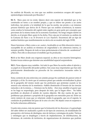 los  análisis  de  Ricardo,  no  creo  que  sus  análisis  económicos  escapen  del  espacio 
epistemológico instaurado por Ricardo»? 
 
M. F.:    Marx  para  mí  no  existe.  Quiero  decir  esta  especie  de  identidad  que  se  ha 
construido  en  torno  a  un  nombre  propio,  y  que  se  refiere  tan  pronto  a  un  cierto 
individuo,  tan  pronto  a  la  totalidad  de  lo  que  ha  escrito,  tan  pronto  a  un  inmenso 
proceso  histórico  que  deriva  de  él.  Pienso  que  sus  análisis  económicos,  la  manera 
como analiza la formación del capital están regidos en gran parte por conceptos que 
provienen de la misma trama de la economía ricardiana. No tengo ningún mérito en 
decirlo, es el propio Marx quien lo ha dicho. Pero coja por el contrario su análisis de 
la  Comuna  de  Paris  o  su  18  Brumarío  de  Luis  Napoleón.  Encontrará  allí  un  tipo  de 
análisis histórico que manifiestamente no deriva de un modelo del siglo XVIII. 
      
Hacer funcionar a Marx como a un «autor», localizable en un filón discursivo único y 
susceptible  de  un  análisis  en  términos  de  originalidad  o  de  coherencia  interna,  es 
siempre posible. Después de todo se tiene perfectamente el derecho de «academizar” 
a Marx. Pero ello es desconocer el estallido que ha producido. 
 
H.:  i se lee Marx desde una exigencia espacial, su obra se nos muestra heterogénea. 
    S
Existen trozos enteros que denotan una sensibilidad espacial sorprendente. 
 
M. F.: Tiene algunos muy notables. Así todo lo que Marx ha escrito sobre el ejército y 
su papel en el desarrollo del poder político. Son cosas muy importantes que han sido 
prácticamente  abandonadas  en  provecho  de  los  comentarios  incesantes  sobre  la 
plusvalía. 
 
Estoy contento de esta entrevista con ustedes porque he cambiado de parecer entre el 
principio y el fin. Es cierto que al comienzo pensé que ustedes reivindicaban la plaza 
de  la  geografía  del  mismo  modo  que  los  profesores  que  protestan  cuando  se  les 
anuncia una reforma de la enseñanza: «habéis disminuido el horario de las ciencias 
naturales o de la música...». Entonces me he dicho.  «Son muy amables al querer que 
se  les  haga  su  arqueología,  pero  después  de  todo,  que  la  hagan  ellos».    No  había 
percibido  en  absoluto  el  sentido  de  vuestra  objeción.  Me  doy  cuenta  de  que  los 
problemas que plantean a propósito de la geografía son esenciales para mí. Entre un 
cierto  número  de  cosas  que  yo  relacioné,  estaba  la  geografía,  que  era  el  soporte,  la 
condición de posibilidad del paso de lo uno a lo otro. He dejado cosas en suspenso o 
he hecho relaciones arbitrarias. 
 
Cuanto más avanzo, más me parece que la formación de los discursos y la genealogía 
del saber deben ser analizados a partir no de tipos de conciencia, de modalidades de 
percepción o de formas de ideologías, sino de tácticas y estrategias de poder. Tácticas 
y  estrategias  que  se  despliegan  a  través  de  implantaciones,  de  distribuciones,  de 
divisiones,  de  controles  de  territorios,  de  organizaciones  de  dominios  que  podrían 
 