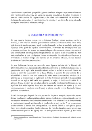 constituir una especie de geo‐política, punto en el que mis preocupaciones enlazarían 
con  vuestros  métodos.  Hay  un  tema  que  querría  estudiar  en  los  años  próximos:  el 
ejército  como  matriz  de  organización  y  de  saber  —la  necesidad  de  estudiar  la 
fortaleza, la «campaña», el «movimiento», la colonia, el territorio. La geografía debe 
estar pues en el centro de lo que yo hago. 
 
 
 
 
                         8.   CURSO DEL 7  DE ENERO  DE 1976 65
 
Lo  que  querría  deciros  es  que  voy  a  intentar  finalizar,  poner  término,  en  cierta 
medida, a una serie de trabajos que habíamos comenzado hace cuatro o cinco años, 
prácticamente desde que estoy aquí, y sobre los cuales se han acumulado tanto para 
vosotros  como  para  mi  algunos  inconvenientes.  Se  trataba  de  investigaciones  que 
eran muy próximas las unas a las otras sin llegar a formar un conjunto coherente ni 
una  continuidad.  Investigaciones  fragmentarias,  las  cuales  a  fin  de  cuentas  no  han 
sido  realizadas,  y  que  ni  siquiera  hemos  continuado.  Investigaciones  dispersas  y 
repetitivas  al  mismo  tiempo  que  retomo  en  los  mismos  esbozos,  en  los  mismos 
términos, en los mismos conceptos... 
 
Lo  que  habíamos  hemos,  os  recuerdo,  eran  ligeros  indicios  de  la  historia  del 
procedimiento penal, algún capitulo sobre el desarrollo y la institucionalización de la 
psiquiatría  en  el  siglo  XIX,  consideraciones  sobre  la  sofística,  sobre  el  dinero  en 
Grecia  o  sobre  la  Inquisición  en  la  Edad  Media;  el  esbozo  de  una  historia  de  la 
sexualidad,  o  en  todo  caso  una  historia  del  saber  sobre  la  sexualidad  a  través  de  la 
práctica de la confesión en el siglo XVII o de las formas de control de la sexualidad 
infantil  en  los  siglos  XVIII‐XIX;  una  génesis,  o  mejor,  la  individualización  dc  la 
génesis de una teoría y de un saber sobre la anomalía con todas las técnicas que de 
aquí  nos  han  sido  legadas.  Todo  ello  se  arrastra,  no  avanza,  se  repite,  y  no  está 
conexionado, en el fondo no cesa de decir la misma cosa, tal vez no dice nada. En dos 
palabras, no concluye. 
 
Podría deciros que, después de todo, se trataba de pistas a seguir, importaba poco a 
donde condujesen, incluso era importante que no condujesen a ninguna parte, que no 
tuviesen de antemano una dirección determinada. Eran líneas trazadas someramente, 
a  vosotros  corresponde  continuarlas  o  conducirlas  a  otro  punto.  A  mí  proseguirlas 
eventualmente  o  darles  otra  configuración.  De  hecho,  vamos  a  ver  qué  se  puede 
hacer con  estos fragmentos. Desde mi punto de vista los imagino como un pez que 
salta sobre la superficie del agua y deja Un trazo provisional de espuma, y deja creer, 


65
      Cursos pronunciados por Michel Foucault en el College de France. Traducidos directamente de la grabación en cinta
     magnetofónica.
 