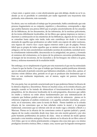o hace creer, o quiere creer, o cree efectivamente que está debajo, donde no se lo ye, 
donde  ya  no  es  percibido  ni  controlado  por  nadie  siguiendo  una  trayectoria  más 
profunda, más coherente, más razonada. 
 
En efecto, una vez realizado el trabajo que he presentado, habla considerado que este 
proceso  fragmentario  en  su  conjunto,  repetitivo  y  discontinuo,  correspondía  a  algo 
que podría llamarse una pereza febril que es propia caracterialmente de los amantes 
de las bibliotecas, de los documentos, de las referencias, de la escritura polvorienta, 
de los textos difícilmente localizables, de los libros que apenas impresos se cierran y 
duermen a continuación en las estanterías de las bibliotecas, algunos de los cuales no 
se  consultan  hasta  siglos  más  tarde;  todo  esto  contribuye  sin  duda  a  la  inercia 
atareada de aquellos que profesamos un saber inútil, una especie de saber suntuoso, 
una  riqueza  de  «nuevo  rico»  cuyos  signos  externos  están  a  pie  de  página.  Pereza 
febril  que  es  propia  de  todos  aquellos  que  se  sienten  solidarios  con  una  de  las  más 
antiguas y de las más características sociedades secretas de occidente, sociedad secre‐
ta extrañamente indestructible, desconocida en la antigüedad, me parece, y formada 
al comienzo del cristianismo, en la época de los primeros conventos probablemente, 
al margen de las invasiones, de los incendios y de los bosques: me refiero a la gran, 
tierna y ardorosa masonería de la erudición inútil. 
 
Sin embargo, no es simplemente el gusto por esta masonería el que me ha estimulado 
a hacer lo que he hecho. Creo que el trabajo que hicimos podría justificarse diciendo 
que es adecuado al periodo concreto que habíamos estudiado, a estos diez, quince, al 
máximo  veinte  últimos  años,  periodo  en  el  que  se  producen  dos  fenómenos  que  si 
bien  no  son  realmente  importante,  son  al  menos,  según  mi  parecer,  bastante 
interesantes. 
 
Por una parte, hay un periodo caracterizado por lo que podernos llamar la eficacia de 
la ofensiva dispersa y discontinua. Pienso en muchas cosas, en la extraña eficacia, por 
ejemplo,  cuando  se  ha  tratado  de  obstaculizar  el  funcionamiento  de  la  institución 
psiquiátrica,  de los discursos localizados de la anti‐psiquiatría,  discursos que sabéis 
no  estaba  y  todavía  no  están  ahora  fundamentados  por  una  sistematización  de 
conjunto  que  hubiese  podido  servir  y  serviría  todavía  de  referencia:    pienso  en  la 
referencia  originaria  al  análisis  existencial,  o  en  aquellas  actuales  insertadas,    grosso 
modo,  en  el  marxismo,  tales  como  la  teoría  de  Reich.    Pienso  también  en  la  extraña 
eficacia  de  las  conexiones  que  se  han  rebelado  contra  la  moral  y  la  jerarquía 
tradicional, conexiones que se referían solo de un modo vago y distante a Reich o a 
Marcuse.  Pienso  en  la  eficacia  de  las  conexiones  contra  el  aparato  judicial  y  penal, 
alguna  de  las  cuales  conectaba  desde  muy  lejos  con  esta  noción  general  y  por  otra 
parte  bastante  problemática  de  justicia  de  clase;    otras  se  referían  de  modo  apenas 
precisado a una temática anárquica. Pienso además en la eficacia de un libro como el 
Anti‐Edipo, que no se refería prácticamente a ninguna otra cosa más que a su misma 
prodigiosa inventiva teórica; libro, o mejor, cosa, suceso que ha logrado enronquecer 
 