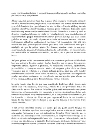 en su práctica más cotidiana el mismo ininterrumpido murmullo que hace mucho ha 
pasado del diván a la poltrona. 
 
Ahora bien, diré que desde hace diez o quince años emerge la proliferante critica de 
las cosas, las instituciones; las prácticas y los discursos: una especie de enfriamiento 
general de los cimientos, especialmente los más familiares, los más sólidos y los más 
cercanos a nosotros, a nuestro cuerpo, a nuestros gestos cotidianos.  Pero junto a este 
enfriamiento y a esta asombrosa eficacia de la critica discontinua, concreta y local, se 
descubre en realidad algo que no estaba previsto al principio y que podría llamarse el 
efecto inhibitorio propio de las teorías totalitarias, globales. No digo que estas teorías 
globales  no  hayan  procurado  ni  procuren  todavía,  de  manera  bastante  constante, 
instrumentos  utilizables  localmente:  el  marxismo  y  el  psicoanálisis  están  ahí  para 
confirmarlo.  Pero  pienso  que  no  habrían  procurado  tales  instrumentos  más  que  a 
condición  de  que  la  unidad  teórica  del  discurso  quedase  como  en  suspenso, 
cercenada, hecha pedazos, trastocada, ridiculizada, teatralizada...  En cualquier caso, 
toda  renovación  en  términos  de  totalidad,  ha  tenido,  en  la  practica,  un  efecto  de 
freno. 
 
Así pues, primer punto, primera característica de estas cosas que han sucedido desde 
hace  una  quincena  de  años:    carácter  local  de  la  critica,  que  no  quiere  decir,  pienso, 
empirismo  obtuso,  ingenuo  o  primitivo,  ni  eclecticismo  equivoco,  oportunismo, 
permeabilidad  a  cualquier  empresa  teórica;  ni  tampoco  quiere  decir  ascetismo 
voluntario  que  se  reduciría  a  la  mayor  pobreza  posible.  Creo  que  este  carácter 
esencialmente  local  de  la  critica  indica,  en  realidad,  algo  que  seria  una  especie  de 
producción  teórica  autónoma,  no  centralizada,  que  no  necesita,  para  afirmar  su 
propia validez, del beneplácito de un sistema de normas comunes. 
 
Segunda  característica  de  esto  que  viene  sucediendo  desde  hace  algún  tiempo:  esta 
critica  local  se  ha  realizado,  me  parece,  a  través  de  lo  que  podríamos  llamar  los 
«retornos  del  saber».  Por  retornos  del  saber  quiero  decir  estos  en  este  año  apenas 
transcurrido  se  ha  encontrado  con  frecuencia,  al  menos  a  un  nivel  superficial,  toda 
una temática del tipo:  no el saber sino la vida, no el conocimiento sino la realidad, no 
los  libros  sino  el  dinero,  etc.    Pero,  me  parece  que  en  eL  fondo  de  esta  temática,  a 
través  de  ella,  hemos  visto  producirse  lo  que  podría  llamarse  la  insurrección  de  los 
saberes sometidos. 
 
Y  por  saberes  sometidos  entiendo  dos  cosas:    por  una  parte,  quiero  designar  los 
contenidos  históricos  que  han  estado  sepultados,  enmascarados  en  el  interior  de 
coherencias  funcionales  o  en  sistematizaciones  formales.  Concretamente,  no  es 
realmente  una  semiología  de  la  vida  manicomio,  ni  tampoco  una  sociología  de  la 
delincuencia quienes han permitido hacer una critica efectiva del manicomio y de la 
prisión, sino directamente la aparición de determinados contenidos históricos; y esto 
simplemente porque solo los contenidos históricos permitieron encontrar de nuevo la 
 