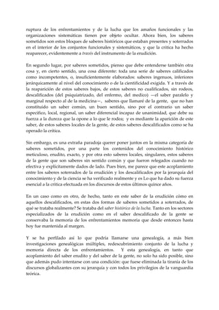 ruptura  de  los  enfrentamientos  y  de  la  lucha  que  los  amaños  funcionales  y  las 
organizaciones  sistemáticas  tienen  por  objeto  ocultar.  Ahora  bien,  los  saberes 
sometidos son estos bloques de saberes históricos que estaban presentes y soterrados 
en  el  interior  de  los  conjuntos  funcionales  y  sistemáticos,  y  que  la  critica  ha  hecho 
reaparecer, evidentemente a través del instrumento de la erudición. 
 
En segundo lugar, por saberes sometidos, pienso que debe entenderse también otra 
cosa  y,  en  cierto  sentido,  una  cosa  diferente:  toda  una  serie  de  saberes  calificados 
como  incompetentes,  o,  insuficientemente  elaborados:  saberes  ingenuos,  inferiores 
jerárquicamente al nivel del conocimiento o de la cientificidad exigida. Y a través de 
la  reaparición  de  estos  saberes  bajos,  de  estos  saberes  no  cualificados,  sin  rodeos, 
descalificados  (del  psiquiatrizado,  del  enfermo,  del  medico)  —el  saber  paralelo  y 
marginal respecto al de la medicina—,  saberes que llamaré de la gente,  que no han 
constituido  un  saber  común,  un  buen  sentido,  sino  por  el  contrario  un  saber 
especifico, local, regional, un saber diferencial incapaz de unanimidad, que debe su 
fuerza a la dureza que la opone a lo que le rodea;  y es mediante la aparición de este 
saber, de estos saberes locales de la gente, de estos saberes descalificados como se ha 
operado la crítica. 
 
Sin embargo, es una extraña paradoja querer poner juntos en la misma categoría de 
saberes  sometidos,  por  una  parte  los  contenidos  del  conocimiento  histórico 
meticuloso,  erudito,  exacto, y por  otra esto saberes locales, singulares, estos saberes 
de  la  gente  que  son  saberes  sin  sentido  común  y  que  fueron  relegados  cuando  no 
efectiva y explícitamente dados de lado. Pues bien, me parece que este acoplamiento 
entre  los  saberes  soterrados  de  la  erudición  y  los  descalificados  por  la  jerarquía  del 
conocimiento y de la ciencia se ha verificado realmente y es Lo que ha dado su fuerza 
esencial a la critica efectuada en los discursos de estos últimos quince años. 
 
En  un  caso  como  en  otro,  de  hecho,  tanto  en  este  saber  de  la  erudición  cómo  en 
aquellos  descalificados,  en  estas  dos  formas  de  saberes  sometidos  a  soterrados,  de 
qué se trataba realmente? Se trataba del saber histórico de la lucha. Tanto en los sectores 
especializados  de  la  erudición  como  en  el  saber  descalificado  de  la  gente  se 
conservaba  la  memoria  de  los  enfrentamientos  memoria  que  desde  entonces  hasta 
hoy fue mantenida al margen. 
 
Y  se  ha  perfilado  así  lo  que  podría  llamarse  una  genealogía,  a  más  bien 
investigaciones  genealógicas  múltiples,  redescubrimiento  conjunto  de  la  lucha  y 
memoria  directa  de  los  enfrentamientos.    Y  esta  genealogía,  en  tanto  que 
acoplamiento del saber erudito y del saber de la gente, no solo ha sido posible, sino 
que además pudo intentarse con una condición: que fuese eliminada la tiranía de los 
discursos globalizantes con su jerarquía y con todos los privilegios de la vanguardia 
teórica. 
 
 