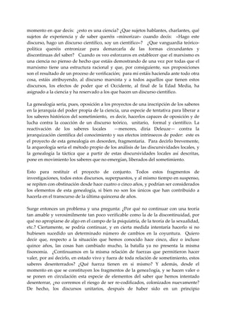 momento en que decís:  ¿esto es una ciencia? ¿Que sujetos hablantes, charlantes, qué 
sujetos  de  experiencia  y  de  saber  queréis  «minorizar»  cuando  decís:    «Hago  este 
discurso, hago un discurso científico, soy un científico»?   ¿Que vanguardia teórico‐
política  queréis  entronizar  para  demarcarla  de  las  formas  circundantes  y 
discontinuas del saber?   Cuando os veo esforzaros en establecer que el marxismo es 
una ciencia no pienso de hecho que estáis demostrando de una vez por todas que el 
marxismo  tiene  una  estructura  racional  y  que,  por  consiguiente,  sus  proposiciones 
son el resultado de un proceso de verificación;  para mí estáis hacienda ante todo otra 
cosa,  estáis  atribuyendo,  al  discurso  marxista  y  a  todos  aquellos  que  tienen  estos 
discursos,  los  efectos  de  poder  que  el  Occidente,  al  final  de  la  Edad  Media,  ha 
asignado a la ciencia y ha reservado a los que hacen un discurso científico. 
 
La genealogía seria, pues, oposición a los proyectos de una inscripción de los saberes 
en la jerarquía del poder propia de la ciencia, una especie de tentativa para liberar a 
los saberes históricos del sometimiento,  es decir, hacerlos capaces de oposición y de 
lucha  contra  la  coacción  de  un  discurso  teórico,    unitario,    formal  y  científico.  La 
reactivación  de  los  saberes  locales    —menores,  diría  Deleuze—  contra  la 
jerarquización científica del conocimiento y sus efectos intrínsecos de poder:  este es 
el proyecto de esta genealogía en desorden, fragmentaria.  Para decirlo brevemente, 
la arqueología seria el método propio de los análisis de las discursividades locales, y 
la  genealogía  la  táctica  que  a  partir  de  estas  discursividades  locales  así  descritas, 
pone en movimiento los saberes que no emergían, liberados del sometimiento. 
 
Esto  para  restituir  el  proyecto  de  conjunto.  Todos  estos  fragmentos  de 
investigaciones, todos estos discursos, superpuestos, y al mismo tiempo en suspenso, 
se repiten con obstinación desde hace cuatro o cinco años, y podrían ser considerados 
los  elementos  de  esta  genealogía,  si  bien  no  son  los  únicos  que  han  contribuido  a 
hacerla en el transcurso de la última quincena de años. 
 
Surge  entonces  un  problema  y  una  pregunta:  ¿Por  qué  no  continuar  con  una  teoría 
tan amable y verosímilmente tan poco verificable como la de la discontinuidad, por 
qué no apropiarse de algo en el campo de la psiquiatría, de la teoría de la sexualidad, 
etc.?  Ciertamente,  se  podría  continuar,  y  en  cierta  medida  intentaría  hacerlo  si  no 
hubiesen  sucedido  un  determinado  número  de  cambios  en  la  coyuntura.    Quiero 
decir  que,  respecto  a  la  situación  que  hemos  conocido  hace  cinco,  diez  o  incluso 
quince  años,  las  cosas  han  cambiado  mucho,  la  batalla  ya  no  presenta  la  misma 
fisonomía.    ¿Continuamos  en  la  misma  relación  de  fuerzas  que  permitieron  hacer 
valer, por así decirlo, en estado vivo y fuera de toda relación de sometimiento, estos 
saberes  desenterrados?  ¿Qué  fuerza  tienen  en  si  mismo?  Y  además,  desde  el 
momento en que se constituyen los fragmentos de la genea1ogía, y se hacen valer o 
se  ponen  en  circulación  esta  especie  de  elementos  del  saber  que  hemos  intentado 
desenterrar,  ¿no  corremos  el  riesgo  de  ser  re‐codificados,  colonizados  nuevamente? 
De  hecho,  los  discursos  unitarios,  después  de  haber  sido  en  un  principio 
 