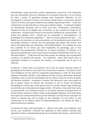 descalificados,  luego  ignorados  cuando  reaparecieron,  estuvieron  al  fin  dispuestos 
para  ser  anexionados,  para  ser retomados  en sus propios discursos y en sus efectos 
de  saber  y  poder.  Si  queremos  proteger  estos  fragmentos  liberados,  no  nos 
expongamos a construir lo mismo con nuestras propias manos, un discurso unitario 
al que nos invitan, justo para tendernos una trampa, aquellos que dicen:   «Todo esto 
está bien pero en qué dirección va, hacia qué unidad se dirige».  La tentación, llegado 
un  determinado  momento,  está  en  decir:  pues  bien,  continuamos,  acumulamos;  
después  de  todo  no  ha  llegado  aún  el  momento  en  que  corramos  el  riesgo  de  ser 
colonizados;  se podría pues lanzar la provocación «Rodearos de co1onizadores».  Se 
podría,  por  ejemplo,  decir:    ¿Desde  que  ha  comenzado  la  anti‐psiquiatría  o  la 
genealogía de la institución psiquiátrica  —hace una buena quincena de años—  ¿ha 
habido un solo marxista, un solo psicoanalista, un solo psiquiatra para rehacerla en 
sus  propios  términos  y  mostrar  que  las  genealogías  que  habían  sido  hechas,  eran 
falsas,  mal elaboradas, mal  articuladas, mal fundamentadas?  En  realidad, las cosas 
han  sucedido  de  tal  forma  que  estos  fragmentos  de  genealogía,  que  se  han 
producido,  han  permanecido  rodeados  de  un  silencio  prudente.  Al  máximo,  se  le 
opusieron proposiciones como la que hemos escuchado recientemente de boca, creo, 
del señor Juquin 66 :   ¿Todo esto está muy bien, queda, sin embargo, que la psiquiatría 
soviética  es  la  primera  del  mundo...    Yo  contestaría:    cierto,  tiene  usted  razón,  la 
psiquiatría  soviética  es  la  primera  del  mundo,  y  es  justamente  esto  lo  que  se  le 
reprocha. 
 
El  silencio,  o  mejor  dicho,  la  prudencia  con  la  que  las  teorías  unitarias  eluden  la 
genealogía de los saberes, seria una de las razones para continuar.  Se podría en todo 
caso  multiplicar  de  este  modo  los  fragmentos  genealógicos  a  modo  de  otras  tantas 
trampas, demandas, desafíos;  pero después de todo es quizás demasiado optimista 
tratándose como se trata de una batalla la de los saberes contra los efectos de poder 
del  discurso  científico—  considerar  el  silencio  del  adversario  corno  una  prueba  de 
que  le  damos  miedo.  El  silencio  del  adversario  es  por  lo  menos  un  principio 
metodológico o táctico que es útil, pienso, tener en cuenta, aunque luego resulte que 
sea señal de que no le producimos ningún miedo.  De hecho, es necesario hacer como 
si,  precisamente,  no  le  diésemos  miedo,  no  se  trataría  entonces  de  proporcionar  un 
terreno teórico continuo y sólido a todas las genealogías dispersas, ni de imponerles 
una especie de coronamiento teórico que las unificaría, sino de precisar o de poner de 
relieve  la  apuesta  que  está  en  juego  en  esta  oposición,  en  esta  lucha,  en  esta 
insurrección  de  los  saberes  contra  la  institucionalización  y  los  efectos  de  saber  y 
poder del discurso científico. 
 
La  apuesta  de  todas  estas  genealogías  es:    ¿Qué  es  este  poder  cuya  irrupción,  cuya 
fuerza,  cuyo  mordiente  y  absurdo  han  aparecido  en  estos  últimos  cuarenta  años 
siguiendo la línea, contemporáneamente, de la sacudida del nazismo y del retroceso 

66
     Diputado del partido comunista francés.
 