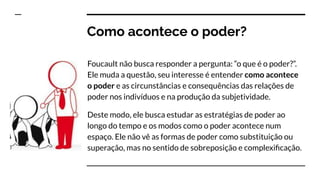 Como acontece o poder?
Foucault não busca responder a pergunta: “o que é o poder?”.
Ele muda a questão, seu interesse é entender como acontece
o poder e as circunstâncias e consequências das relações de
poder nos indivíduos e na produção da subjetividade.
Deste modo, ele busca estudar as estratégias de poder ao
longo do tempo e os modos como o poder acontece num
espaço. Ele não vê as formas de poder como substituição ou
superação, mas no sentido de sobreposição e complexiﬁcação.
 