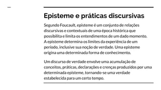 Episteme e práticas discursivas
Segundo Foucault, episteme é um conjunto de relações
discursivas e contextuais de uma época histórica que
possibilita e limita os entendimentos de um dado momento.
A episteme determina os limites da experiência de um
período, inclusive sua noção de verdade. Uma episteme
origina uma determinada forma de conhecimento.
Um discurso de verdade envolve uma acumulação de
conceitos, práticas, declarações e crenças produzidos por uma
determinada episteme, tornando-se uma verdade
estabelecida para um certo tempo.
 