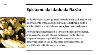 Episteme da Idade da Razão
Na Idade Moderna, surge a episteme da Idade da Razão, onde
o pensamento trocou a semelhança pela distinção, onde a
análise é feita por meio da mensuração e do experimento.
Animais e plantas passaram a ser classiﬁcados por espécies,
onde o conhecimento não era mais um assunto obscuro,
“sagrado” ou apenas para iniciados, mas resultado da
observação cientíﬁca e da realização de experimentos,
possibilidade está disponível a todos.
 