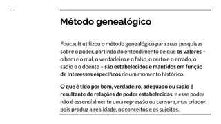 Método genealógico
Foucault utilizou o método genealógico para suas pesquisas
sobre o poder, partindo do entendimento de que os valores –
o bem e o mal, o verdadeiro e o falso, o certo e o errado, o
sadio e o doente – são estabelecidos e mantidos em função
de interesses especíﬁcos de um momento histórico.
O que é tido por bom, verdadeiro, adequado ou sadio é
resultante de relações de poder estabelecidas, e esse poder
não é essencialmente uma repressão ou censura, mas criador,
pois produz a realidade, os conceitos e os sujeitos.
 