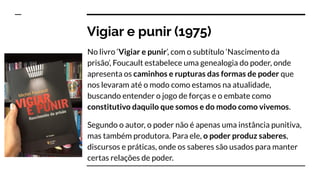 Vigiar e punir (1975)
No livro ‘Vigiar e punir’, com o subtítulo ‘Nascimento da
prisão’, Foucault estabelece uma genealogia do poder, onde
apresenta os caminhos e rupturas das formas de poder que
nos levaram até o modo como estamos na atualidade,
buscando entender o jogo de forças e o embate como
constitutivo daquilo que somos e do modo como vivemos.
Segundo o autor, o poder não é apenas uma instância punitiva,
mas também produtora. Para ele, o poder produz saberes,
discursos e práticas, onde os saberes são usados para manter
certas relações de poder.
 