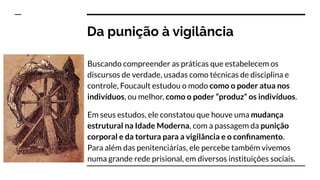 Buscando compreender as práticas que estabelecem os
discursos de verdade, usadas como técnicas de disciplina e
controle, Foucault estudou o modo como o poder atua nos
indivíduos, ou melhor, como o poder “produz” os indivíduos.
Em seus estudos, ele constatou que houve uma mudança
estrutural na Idade Moderna, com a passagem da punição
corporal e da tortura para a vigilância e o conﬁnamento.
Para além das penitenciárias, ele percebe também vivemos
numa grande rede prisional, em diversos instituições sociais.
Da punição à vigilância
 