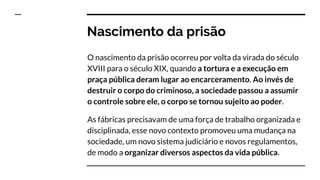Nascimento da prisão
O nascimento da prisão ocorreu por volta da virada do século
XVIII para o século XIX, quando a tortura e a execução em
praça pública deram lugar ao encarceramento. Ao invés de
destruir o corpo do criminoso, a sociedade passou a assumir
o controle sobre ele, o corpo se tornou sujeito ao poder.
As fábricas precisavam de uma força de trabalho organizada e
disciplinada, esse novo contexto promoveu uma mudança na
sociedade, um novo sistema judiciário e novos regulamentos,
de modo a organizar diversos aspectos da vida pública.
 