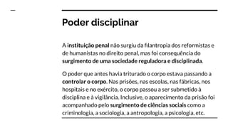 Poder disciplinar
A instituição penal não surgiu da ﬁlantropia dos reformistas e
de humanistas no direito penal, mas foi consequência do
surgimento de uma sociedade reguladora e disciplinada.
O poder que antes havia triturado o corpo estava passando a
controlar o corpo. Nas prisões, nas escolas, nas fábricas, nos
hospitais e no exército, o corpo passou a ser submetido à
disciplina e à vigilância. Inclusive, o aparecimento da prisão foi
acompanhado pelo surgimento de ciências sociais como a
criminologia, a sociologia, a antropologia, a psicologia, etc.
 