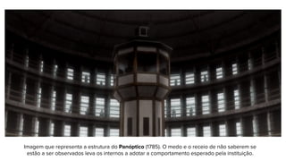 Imagem que representa a estrutura do Panóptico (1785). O medo e o receio de não saberem se
estão a ser observados leva os internos a adotar a comportamento esperado pela instituição.
 