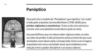Panóptico
Foucault cita o modelo do “Panóptico”, que signiﬁca “ver-tudo”
criado pelo arquiteto Jeremy Bentham (1748-1832) para
prisões vigilantes e econômicas. Trata-se de uma estrutura
circular com uma plataforma de observação no meio.
Isso possibilitava que um observador vigiasse todas as celas
ao redor do prédio. Cada prisioneiro estava ciente de que suas
atividades eram observadas o tempo todo. Esta é uma imagem
arquetípica da nossa sociedade atual, que estabelece uma
relação entre o poder disciplinar e os novos saberes.
 