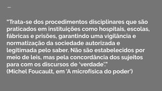 “Trata-se dos procedimentos disciplinares que são
praticados em instituições como hospitais, escolas,
fábricas e prisões, garantindo uma vigilância e
normatização da sociedade autorizada e
legitimada pelo saber. Não são estabelecidos por
meio de leis, mas pela concordância dos sujeitos
para com os discursos de ‘verdade’.”
(Michel Foucault, em 'A microfísica do poder')
 