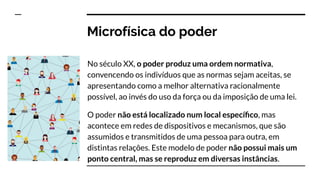 Microfísica do poder
No século XX, o poder produz uma ordem normativa,
convencendo os indivíduos que as normas sejam aceitas, se
apresentando como a melhor alternativa racionalmente
possível, ao invés do uso da força ou da imposição de uma lei.
O poder não está localizado num local especíﬁco, mas
acontece em redes de dispositivos e mecanismos, que são
assumidos e transmitidos de uma pessoa para outra, em
distintas relações. Este modelo de poder não possui mais um
ponto central, mas se reproduz em diversas instâncias.
 