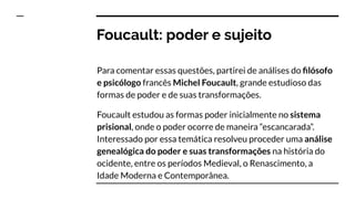 Foucault: poder e sujeito
Para comentar essas questões, partirei de análises do ﬁlósofo
e psicólogo francês Michel Foucault, grande estudioso das
formas de poder e de suas transformações.
Foucault estudou as formas poder inicialmente no sistema
prisional, onde o poder ocorre de maneira “escancarada”.
Interessado por essa temática resolveu proceder uma análise
genealógica do poder e suas transformações na história do
ocidente, entre os períodos Medieval, o Renascimento, a
Idade Moderna e Contemporânea.
 