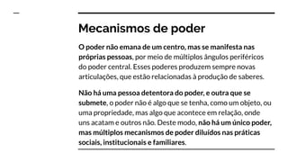 Mecanismos de poder
O poder não emana de um centro, mas se manifesta nas
próprias pessoas, por meio de múltiplos ângulos periféricos
do poder central. Esses poderes produzem sempre novas
articulações, que estão relacionadas à produção de saberes.
Não há uma pessoa detentora do poder, e outra que se
submete, o poder não é algo que se tenha, como um objeto, ou
uma propriedade, mas algo que acontece em relação, onde
uns acatam e outros não. Deste modo, não há um único poder,
mas múltiplos mecanismos de poder diluídos nas práticas
sociais, institucionais e familiares.
 