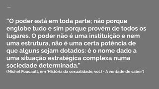 “O poder está em toda parte; não porque
englobe tudo e sim porque provém de todos os
lugares. O poder não é uma instituição e nem
uma estrutura, não é uma certa potência de
que alguns sejam dotados: é o nome dado a
uma situação estratégica complexa numa
sociedade determinada.”
(Michel Foucault, em 'História da sexualidade, vol.I - A vontade de saber')
 