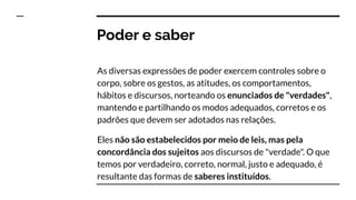Poder e saber
As diversas expressões de poder exercem controles sobre o
corpo, sobre os gestos, as atitudes, os comportamentos,
hábitos e discursos, norteando os enunciados de "verdades",
mantendo e partilhando os modos adequados, corretos e os
padrões que devem ser adotados nas relações.
Eles não são estabelecidos por meio de leis, mas pela
concordância dos sujeitos aos discursos de "verdade". O que
temos por verdadeiro, correto, normal, justo e adequado, é
resultante das formas de saberes instituídos.
 