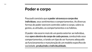 Poder e corpo
Foucault constata que o poder atravessa o corpo dos
indivíduos, seus sentimentos e comportamentos. As diversas
formas de poder exercem controles sobre o corpo, sobre os
gestos, as atitudes, os comportamentos e os hábitos.
O poder não ocorre mais de um ponto exterior ao indivíduo,
mas opera dentro do corpo de cada pessoa, conduzindo seus
comportamentos, criando um tipo de ser humano adequado
ao funcionamento e manutenção de um modelo especíﬁco de
sociedade, produzindo a individualidade.
 
