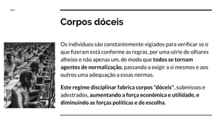 Corpos dóceis
Os indivíduos são constantemente vigiados para veriﬁcar se o
que ﬁzeram está conforme as regras, por uma série de olhares
alheios e não apenas um, de modo que todos se tornam
agentes de normalização, passando a exigir a si mesmos e aos
outros uma adequação a essas normas.
Este regime disciplinar fabrica corpos "dóceis", submissos e
adestrados, aumentando a força econômica e utilidade, e
diminuindo as forças políticas e de escolha.
 