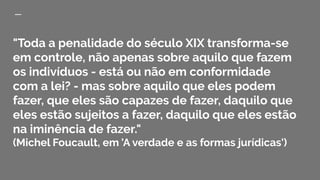 "Toda a penalidade do século XIX transforma-se
em controle, não apenas sobre aquilo que fazem
os indivíduos - está ou não em conformidade
com a lei? - mas sobre aquilo que eles podem
fazer, que eles são capazes de fazer, daquilo que
eles estão sujeitos a fazer, daquilo que eles estão
na iminência de fazer."
(Michel Foucault, em 'A verdade e as formas jurídicas')
 