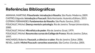 ARANHA; MARTINS. Filosofando: introdução à ﬁlosoﬁa. São Paulo: Moderna, 2009.
CASTRO, Edgardo. Introdução a Foucault. Belo Horizonte: Autentica Editora, 2015.
COTRIM; FERNANDES. Fundamentos da ﬁlosoﬁa. São Paulo: Saraiva, 2013.
FOUCAULT, Michel. Doença mental e psicologia. Rio de Janeiro: Tempo Universitário,
2000.
FOUCAULT, Michel. Microfísica do poder. Rio de Janeiro: Graal, 1979.
FOUCAULT, Michel. Resumo dos cursos do Collège de France. Rio de Janeiro: Zahar,
1997.
MACHADO, Roberto. Foucault, a ciência e o saber. Rio de Janeiro: Zahar, 2006.
REVEL, Judith. Michel Foucault: conceitos essenciais. São Carlos: Claraluz, 2005.
Referências Bibliográﬁcas
 