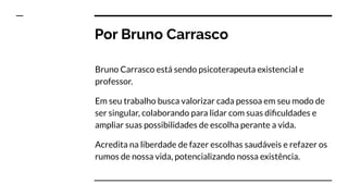 Por Bruno Carrasco
Bruno Carrasco está sendo psicoterapeuta existencial e
professor.
Em seu trabalho busca valorizar cada pessoa em seu modo de
ser singular, colaborando para lidar com suas diﬁculdades e
ampliar suas possibilidades de escolha perante a vida.
Acredita na liberdade de fazer escolhas saudáveis e refazer os
rumos de nossa vida, potencializando nossa existência.
 