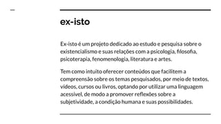 ex-isto
Ex-isto é um projeto dedicado ao estudo e pesquisa sobre o
existencialismo e suas relações com a psicologia, ﬁlosoﬁa,
psicoterapia, fenomenologia, literatura e artes.
Tem como intuito oferecer conteúdos que facilitem a
compreensão sobre os temas pesquisados, por meio de textos,
vídeos, cursos ou livros, optando por utilizar uma linguagem
acessível, de modo a promover reﬂexões sobre a
subjetividade, a condição humana e suas possibilidades.
 
