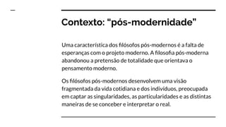 Contexto: “pós-modernidade”
Uma característica dos ﬁlósofos pós-modernos é a falta de
esperanças com o projeto moderno. A ﬁlosoﬁa pós-moderna
abandonou a pretensão de totalidade que orientava o
pensamento moderno.
Os ﬁlósofos pós-modernos desenvolvem uma visão
fragmentada da vida cotidiana e dos indivíduos, preocupada
em captar as singularidades, as particularidades e as distintas
maneiras de se conceber e interpretar o real.
 