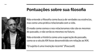 Pontuações sobre sua ﬁlosoﬁa
Não entende a ﬁlosoﬁa como busca de verdades ou essências,
mas como uma prática relacionada com a vida.
O modo como somos e nos relacionamos não são os mesmos
do passado, e não serão os mesmos no futuro.
Não entende a história como uma superação do passado,
como se o século XX fosse desenvolvido em relação ao XIX.
“O sujeito é uma invenção recente” (Foucault)
 