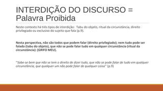 INTERDIÇÃO DO DISCURSO =
Palavra Proibida
Neste contexto há três tipos de interdição: Tabu do objeto, ritual da circunstância, direito
privilegiado ou exclusivo do sujeito que fala (p.9).
Nesta perspectiva, não são todos que podem falar (direito privilegiado); nem tudo pode ser
falado (tabu do objeto), que não se pode falar tudo em qualquer circunstância (ritual da
circunstância): (GRIFO MEU).
“Sabe-se bem que não se tem o direito de dizer tudo, que não se pode falar de tudo em qualquer
circunstância, que qualquer um não pode falar de qualquer coisa” (p.9)
 