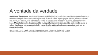 A vontade da verdade
A vontade da verdade apoia-se sobre um suporte institucional: é ao mesmo tempo reforçada e
reconduzida por todo com um conjunto de práticas como a pedagogia, é claro, como o sistema
dos livros, da edição, das bibliotecas, como as sociedades de sábios outrora, os laboratórios
hoje. Mas ela também é reconduzida, mais profundamente sem dúvida, pelo modo como o
saber é aplicado em uma sociedade, como é valorizado, distribuído, repartido e de certo
modo atribuído.
O SABER GANHA UMA ATENÇÃO ESPECIAL EM ARQUEOLOGIA DO SABER
 