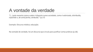 A vontade da verdade
“(...) pela maneira como p saber é disposto numa sociedade, como é valorizado, distribuído,
repartido e, de certa forma, atribuído.” (p.17)
Exemplo: Discurso médico; educação.
Na vontade de verdade, há um discurso que circula para justificar certas práticas (p.18).
 