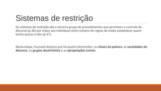 Sistemas de restrição
Os sistemas de restrição são o terceiro grupo de procedimentos que permitem o controle do
discurso (p.36) por impor aos indivíduos certo número de regras de modo estabelecer quem
tenha acesso a eles (p.37).
Nesta etapa, Foucault destaca que há quatro dimensões: os rituais da palavra, as sociedades do
discurso, os grupos doutrinários e as apropriações sociais.
 