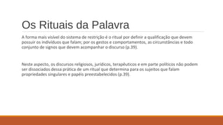 Os Rituais da Palavra
A forma mais visível do sistema de restrição é o ritual por definir a qualificação que devem
possuir os indivíduos que falam; por os gestos e comportamentos, as circunstâncias e todo
conjunto de signos que devem acompanhar o discurso (p.39).
Neste aspecto, os discursos religiosos, jurídicos, terapêuticos e em parte políticos não podem
ser dissociados dessa prática de um ritual que determina para os sujeitos que falam
propriedades singulares e papéis preestabelecidos (p.39).
 