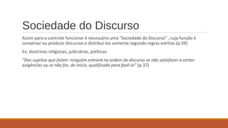 Sociedade do Discurso
Assim para o controle funcionar é necessário uma “Sociedade do Discurso” , cuja função é
conservar ou produzir discursos e distribuí-los somente segundo regras estritas (p.39)
Ex: doutrinas religiosas, judiciárias, políticas.
“Dos sujeitos que falam: ninguém entrará na ordem do discurso se não satisfazer a certas
exigências ou se não for, de início, qualificado para fazê-lo” (p.37)
 