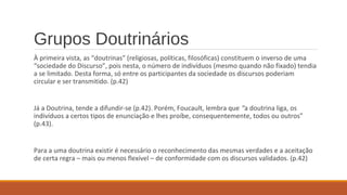 Grupos Doutrinários
À primeira vista, as “doutrinas” (religiosas, políticas, filosóficas) constituem o inverso de uma
“sociedade do Discurso”, pois nesta, o número de indivíduos (mesmo quando não fixado) tendia
a se limitado. Desta forma, só entre os participantes da sociedade os discursos poderiam
circular e ser transmitido. (p.42)
Já a Doutrina, tende a difundir-se (p.42). Porém, Foucault, lembra que “a doutrina liga, os
indivíduos a certos tipos de enunciação e lhes proíbe, consequentemente, todos ou outros”
(p.43).
Para a uma doutrina existir é necessário o reconhecimento das mesmas verdades e a aceitação
de certa regra – mais ou menos flexível – de conformidade com os discursos validados. (p.42)
 