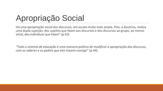 Apropriação Social
Há uma apropriação social dos discursos, em escala muito mais ampla. Pois, a doutrina, realiza
uma dupla sujeição: dos sujeitos que falam aos discursos e dos discursos ao grupo; ao menos
virtal, dos indivíduos que falam” (p.43)
“Todo o sistema de educação é uma maneira política de modificar a apropriação dos discursos,
com os saberes e os podres que eles trazem consigo” (p.44).
 