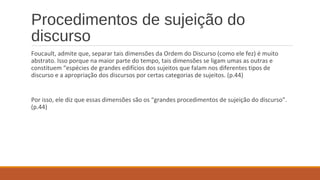 Procedimentos de sujeição do
discurso
Foucault, admite que, separar tais dimensões da Ordem do Discurso (como ele fez) é muito
abstrato. Isso porque na maior parte do tempo, tais dimensões se ligam umas as outras e
constituem “espécies de grandes edifícios dos sujeitos que falam nos diferentes tipos de
discurso e a apropriação dos discursos por certas categorias de sujeitos. (p.44)
Por isso, ele diz que essas dimensões são os “grandes procedimentos de sujeição do discurso”.
(p.44)
 