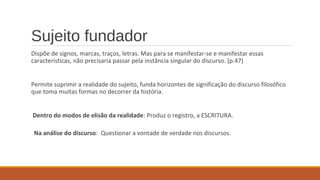 Sujeito fundador
Dispõe de signos, marcas, traços, letras. Mas para se manifestar-se e manifestar essas
características, não precisaria passar pela instância singular do discurso. (p.47)
Permite suprimir a realidade do sujeito, funda horizontes de significação do discurso filosófico
que toma muitas formas no decorrer da história.
Dentro do modos de elisão da realidade: Produz o registro, a ESCRITURA.
Na análise do discurso: Questionar a vontade de verdade nos discursos.
 