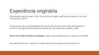 Experiência originária
Desempenha papel análogo. Tomar-se na forma de cogito, significações anteriores, de certa
forma já ditas. (p.47).
Fundaria para nós a possibilidade de falar do mundo, de falar dentro dele, de designá-lo e
nomeá-lo, de julgá-lo e de conhecê-lo, finalmente, sob a forma da verdade. (p.48)
Dentro do modos de elisão da realidade: Supõe uma verdade anterior e contínua, a LEITURA.
Na análise do discurso: Restituir o caráter aleatório, de acontecimento do discurso.
 