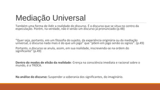 Mediação Universal
Também uma forma de ilidir a realidade do discurso. É o discurso que se situa no centro da
especulação. Porém, na verdade, não é senão um discurso já pronunciado (p.48)
“Quer seja, portanto, em um filosofia do sujeito, da experiência originária ou da mediação
universal, o discurso nada mais é do que um jogo” que “põem em jogo senão os signos”. (p.49)
Portanto, o discurso se anula, assim, em sua realidade, inscrevendo-se na ordem do
significante” (p.49)
Dentro do modos de elisão da realidade: Crença na consciência imediata e racional sobre o
mundo, é a TROCA.
Na análise do discurso: Suspender a soberania dos significantes, do imaginário.
 