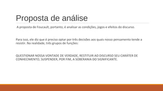 Proposta de análise
A proposta de Foucault, portanto, é analisar as condições, jogos e efeitos do discurso.
Para isso, ele diz que é preciso optar por três decisões aos quais nosso pensamento tende a
resistir. Na realidade, três grupos de funções:
QUESTIONAR NOSSA VONTADE DE VERDADE, RESTITUIR AO DISCURSO SEU CARÁTER DE
CONHECIMENTO, SUSPENDER, POR FIM, A SOBERANIA DO SIGNIFICANTE.
 