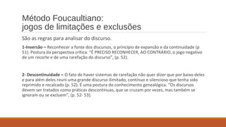 Método Foucaultiano:
jogos de limitações e exclusões
São as regras para analisar do discurso.
1-Inversão – Reconhecer a fonte dos discursos, o princípio de expansão e da continuidade (p
51). Postura da perspectiva crítica. “É PRECISO RECONHECER, AO CONTRÁRIO, o jogo negativo
de um recorte e de uma rarefação do discurso”, (p. 52).
2- Descontinuidade – O fato de haver sistemas de rarefação não quer dizer que por baixo deles
e para além deles reuni uma grande discurso ilimitado, contínuo e silencioso que tenha sido
reprimido e recalcado (p. 52). É uma postura do conhecimento genealógica. “Os discursos
devem ser tratados como práticas descontínuas, que se cruzam por vezes, mas também se
ignoram ou se excluem”, (p. 52- 53).
 