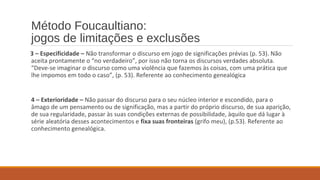 Método Foucaultiano:
jogos de limitações e exclusões
3 – Especificidade – Não transformar o discurso em jogo de significações prévias (p. 53). Não
aceita prontamente o “no verdadeiro”, por isso não torna os discursos verdades absoluta.
“Deve-se imaginar o discurso como uma violência que fazemos às coisas, com uma prática que
lhe impomos em todo o caso”, (p. 53). Referente ao conhecimento genealógica
4 – Exterioridade – Não passar do discurso para o seu núcleo interior e escondido, para o
âmago de um pensamento ou de significação, mas a partir do próprio discurso, de sua aparição,
de sua regularidade, passar às suas condições externas de possibilidade, àquilo que dá lugar à
série aleatória desses acontecimentos e fixa suas fronteiras (grifo meu), (p.53). Referente ao
conhecimento genealógica.
 