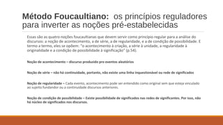 Método Foucaultiano: os princípios reguladores
para inverter as noções pré-estabelecidas
Essas são as quatro noções foucaultianas que devem servir como princípio regular para a análise do
discursos: a noção de acontecimento, a de série, a de regularidade, e a de condição de possibilidade. E
termo a termo, eles se opõem: “o acontecimento à criação, a série à unidade, a regularidade à
originalidade e a condição de possibilidade à significação” (p.54).
Noção de acontecimento – discurso produzido pro eventos aleatórios
Noção de série – não há continuidade, portanto, não existe uma linha inquestionável ou rede de significados
Noção de regularidade – Cada evento, acontecimento pode ser entendido como original sem que esteja vinculado
ao sujeito fundandor ou a continuidade discursos anteriores.
Noção de condição de possibilidade – Existe possibilidade de significados nas redes de significantes. Por isso, não
há núcleo de significados nos discursos.
 