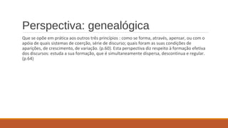 Perspectiva: genealógica
Que se opõe em prática aos outros três princípios : como se forma, através, apensar, ou com o
apóia de quais sistemas de coerção, série de discurso; quais foram as suas condições de
aparições, de crescimento, de variação. (p.60). Esta perspectiva diz respeito à formação efetiva
dos discursos: estuda a sua formação, que é simultaneamente dispersa, descontinua e regular.
(p.64)
 