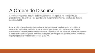 A Ordem do Discurso
A formação regular do discurso pode integrar certas condições e até certo ponto, os
procedimentos de controle – ex: quando uma disciplina toma forma e estatuto do discurso
científico (p 66)
A parte crítica da análise do discurso liga-se aos sistemas de recobrimento: princípios de
ordenação, exclusão e rarefação. A parte genealógica detém, em contrapartida, procura
compreender a formação efetiva dos discursos: capturá-lo em seu poder de afirmação, entendo
o poder como constituição de domínios de objetos, em relação aos quais se poderá afirmar ou
negar proposições verdadeiras ou falsas (p.69-70).
 